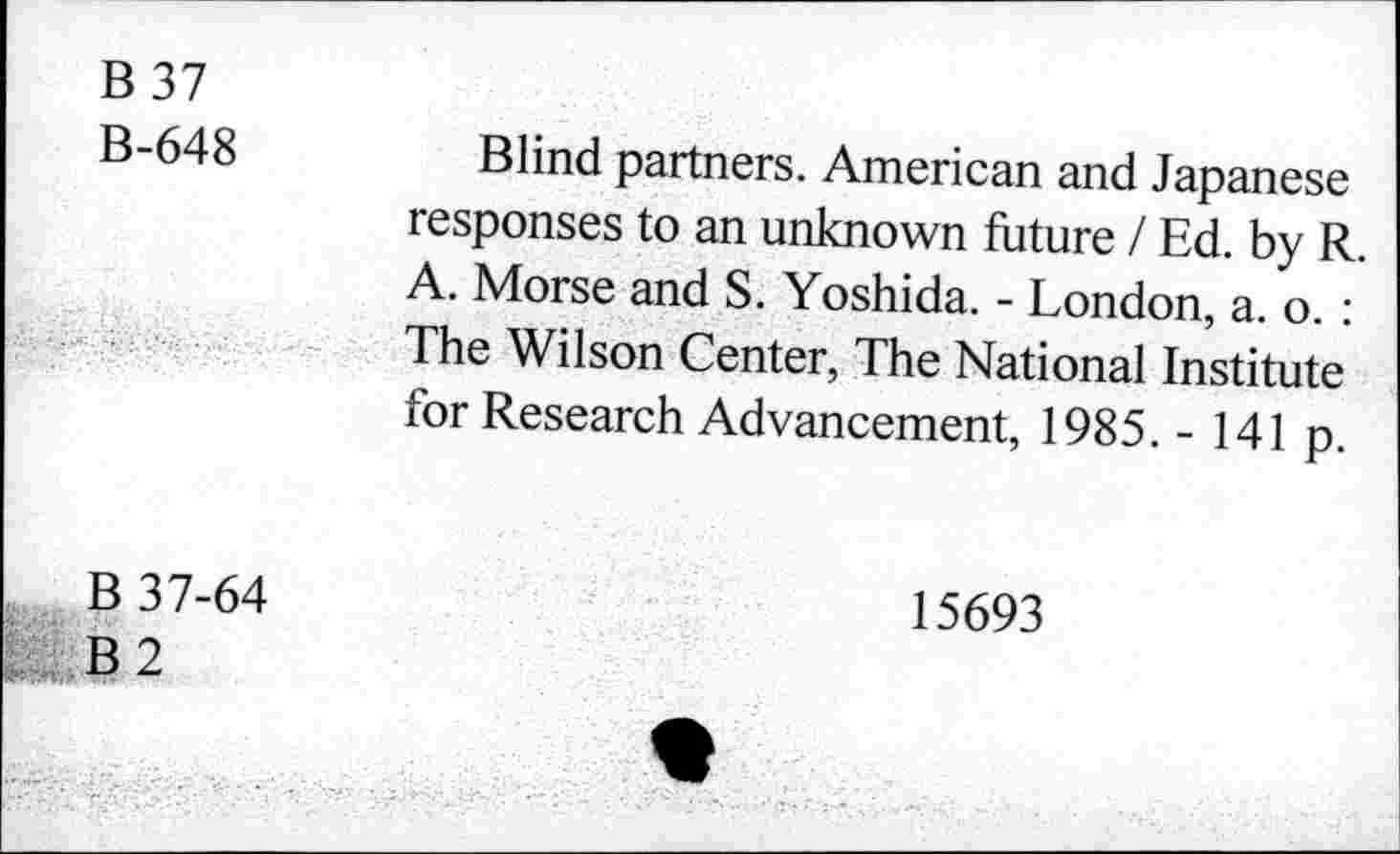 ﻿B 37
B-648
Blind partners. American and Japanese responses to an unknown future I Ed. by R A. Morse and S. Yoshida. - London, a. o. : The Wilson Center, The National Institute for Research Advancement, 1985. - 141 p.
B 37-64
B 2
15693